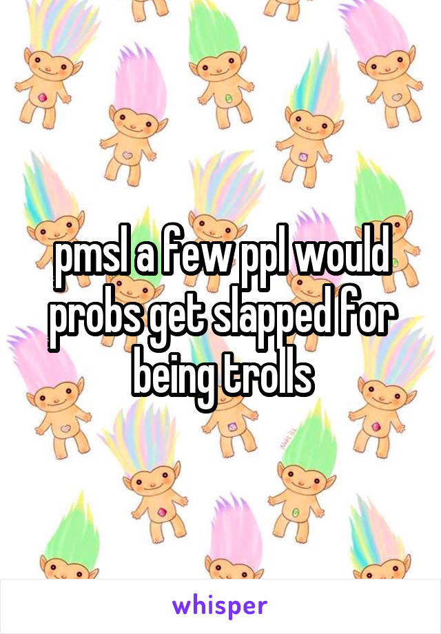 pmsl a few ppl would probs get slapped for being trolls