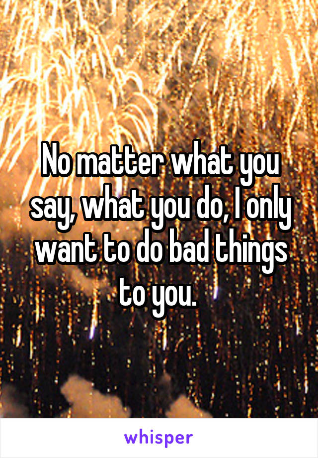 No matter what you say, what you do, I only want to do bad things to you. 