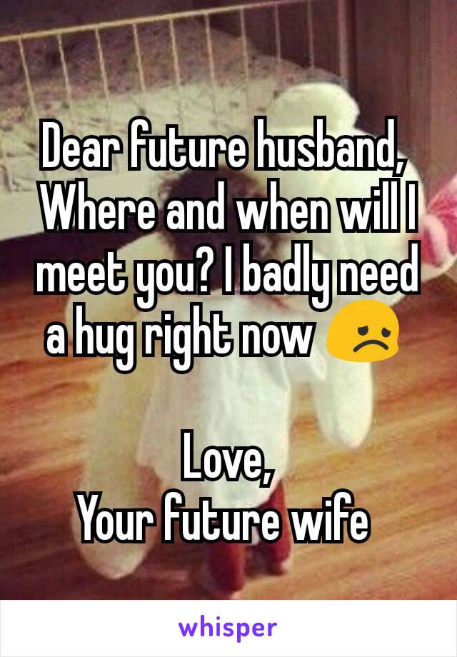 Dear future husband, 
Where and when will I meet you? I badly need a hug right now 😞 

Love,
Your future wife 