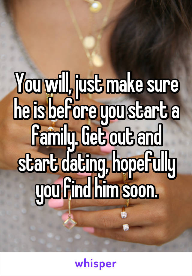 You will, just make sure he is before you start a family. Get out and start dating, hopefully you find him soon.