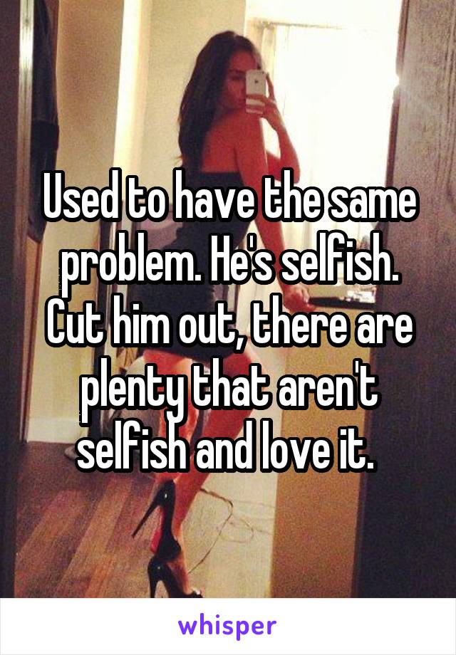 Used to have the same problem. He's selfish. Cut him out, there are plenty that aren't selfish and love it. 