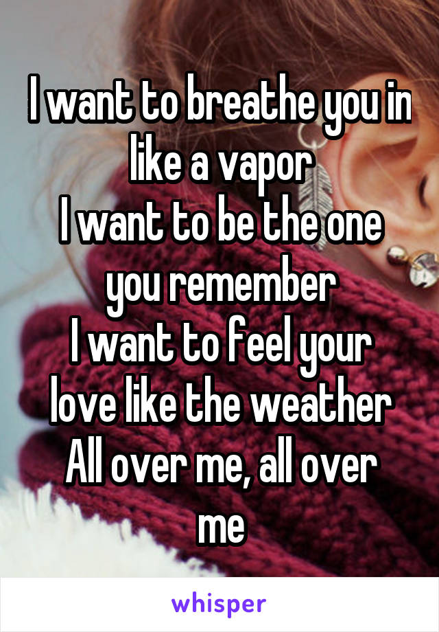 I want to breathe you in like a vapor
I want to be the one you remember
I want to feel your love like the weather
All over me, all over me