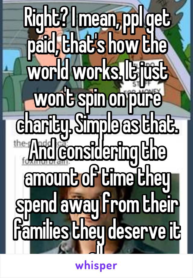 Right? I mean, ppl get paid, that's how the world works. It just won't spin on pure charity. Simple as that. And considering the amount of time they spend away from their families they deserve it all.