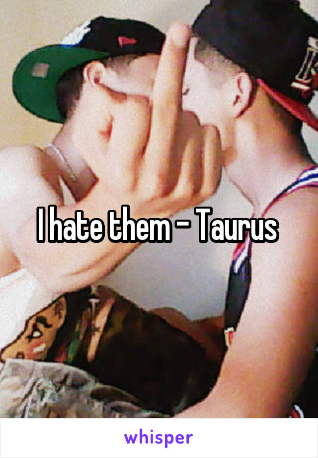 I hate them - Taurus 