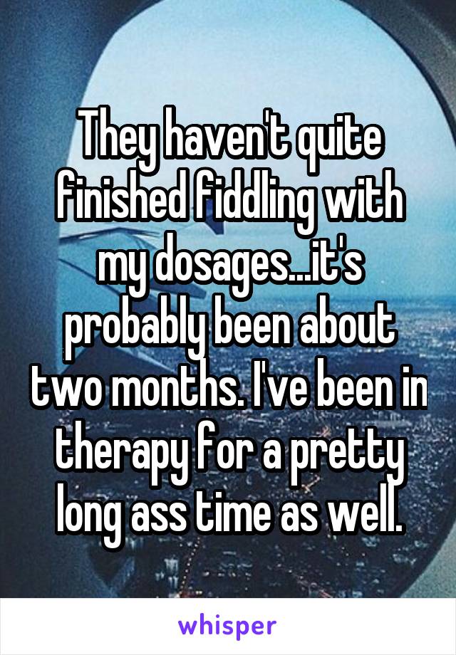 They haven't quite finished fiddling with my dosages...it's probably been about two months. I've been in therapy for a pretty long ass time as well.