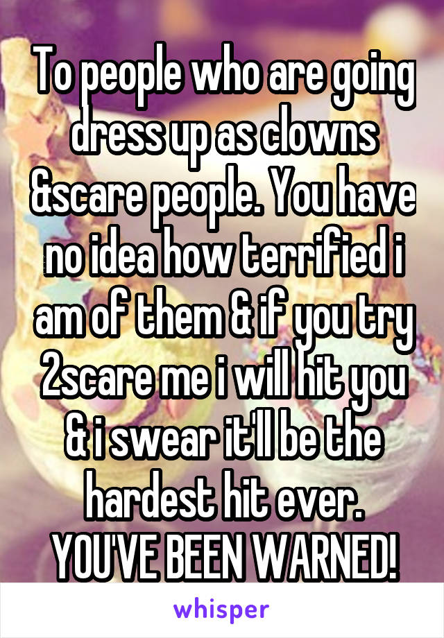 To people who are going dress up as clowns &scare people. You have no idea how terrified i am of them & if you try 2scare me i will hit you & i swear it'll be the hardest hit ever. YOU'VE BEEN WARNED!