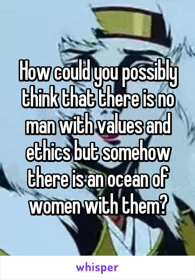 How could you possibly think that there is no man with values and
ethics but somehow there is an ocean of women with them?