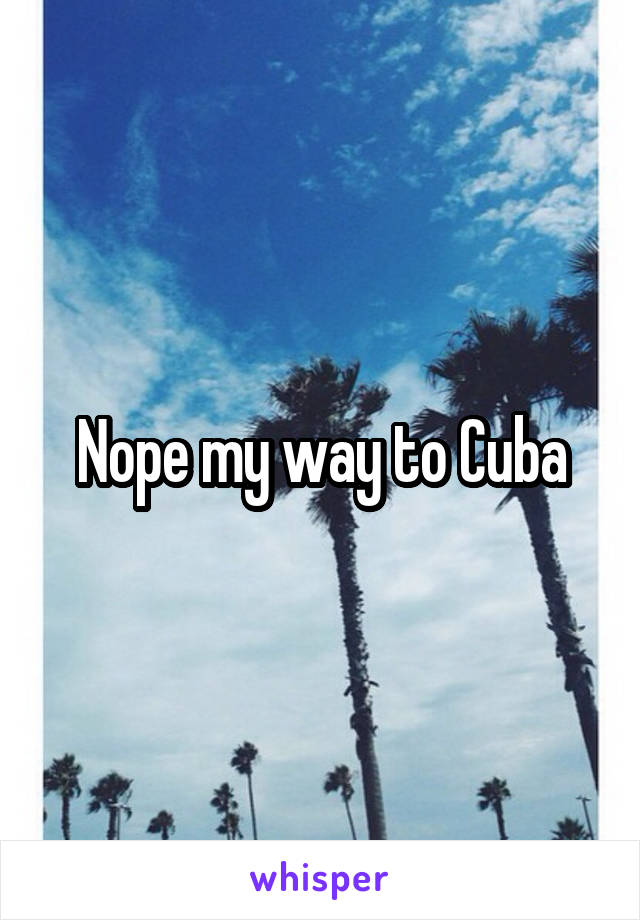 Nope my way to Cuba