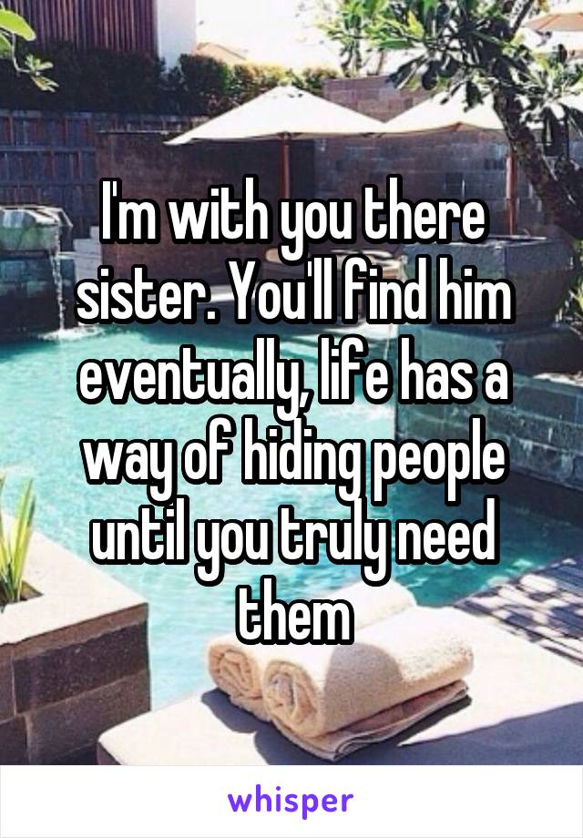 I'm with you there sister. You'll find him eventually, life has a way of hiding people until you truly need them