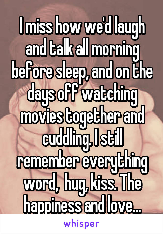 I miss how we'd laugh and talk all morning before sleep, and on the days off watching movies together and cuddling. I still remember everything word,  hug, kiss. The happiness and love...