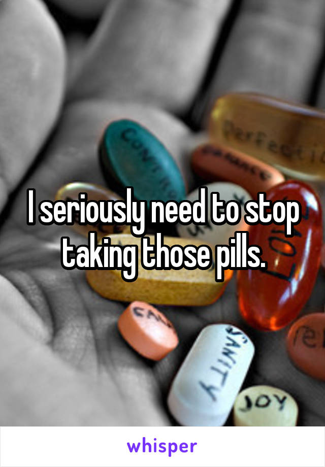 I seriously need to stop taking those pills.