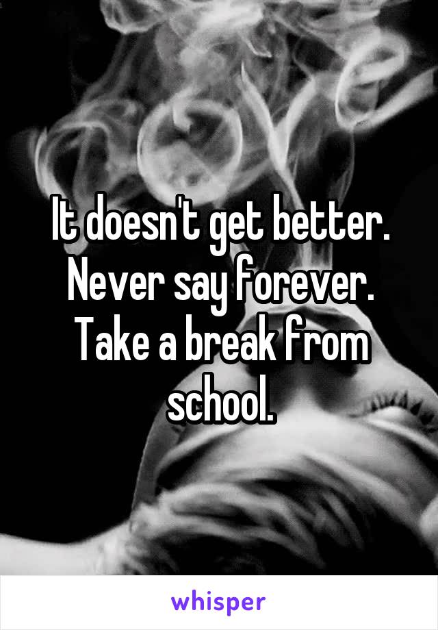 It doesn't get better.
Never say forever.
Take a break from school.