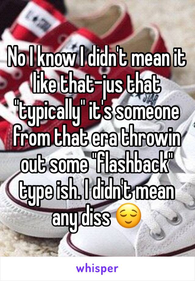 No I know I didn't mean it like that-jus that "typically" it's someone from that era throwin out some "flashback" type ish. I didn't mean any diss 😌