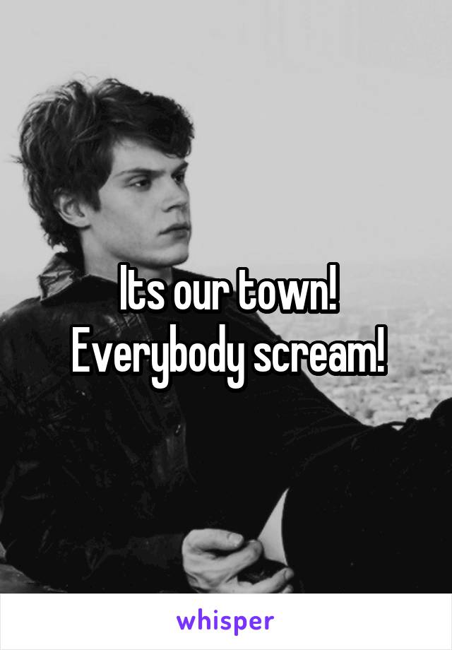 Its our town!
Everybody scream!