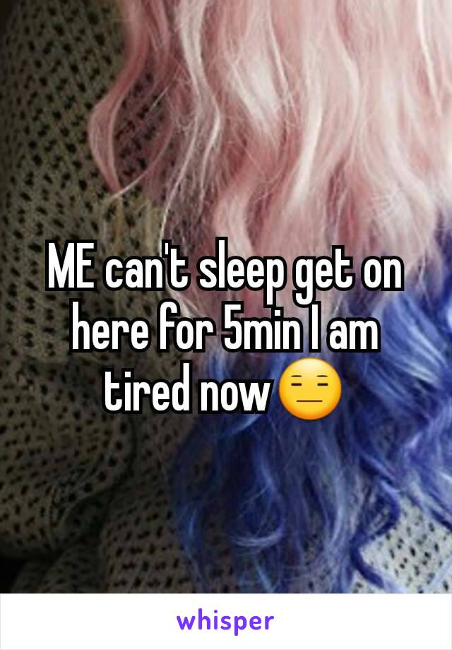 ME can't sleep get on here for 5min I am tired now😑