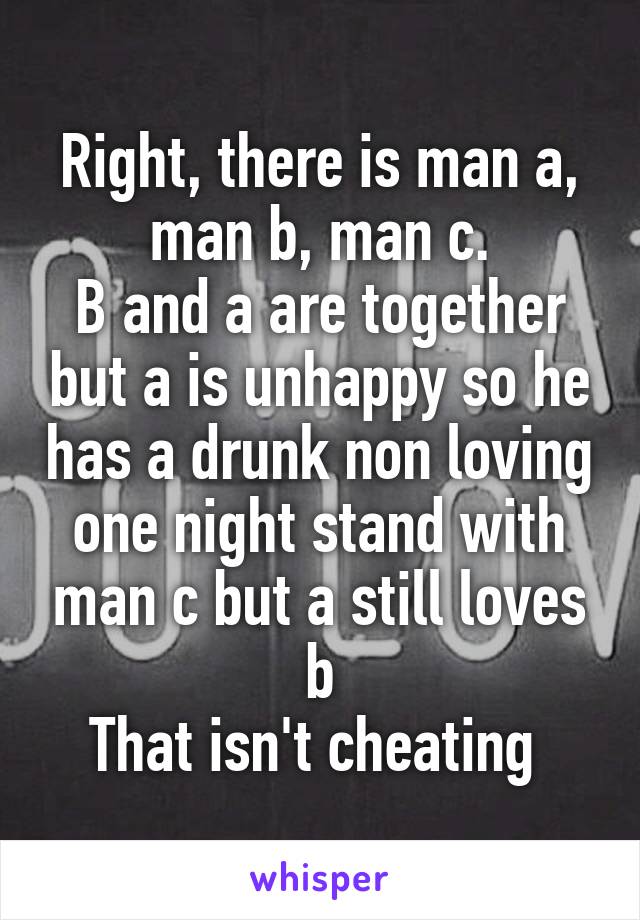 Right, there is man a, man b, man c.
B and a are together but a is unhappy so he has a drunk non loving one night stand with man c but a still loves b
That isn't cheating 