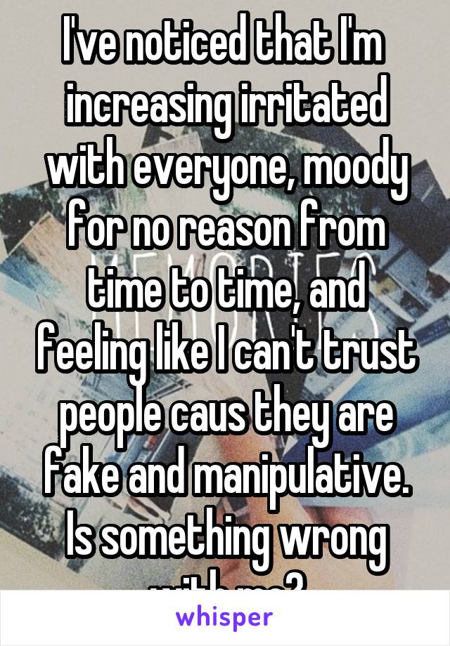 I've noticed that I'm  increasing irritated with everyone, moody for no reason from time to time, and feeling like I can't trust people caus they are fake and manipulative. Is something wrong with me?