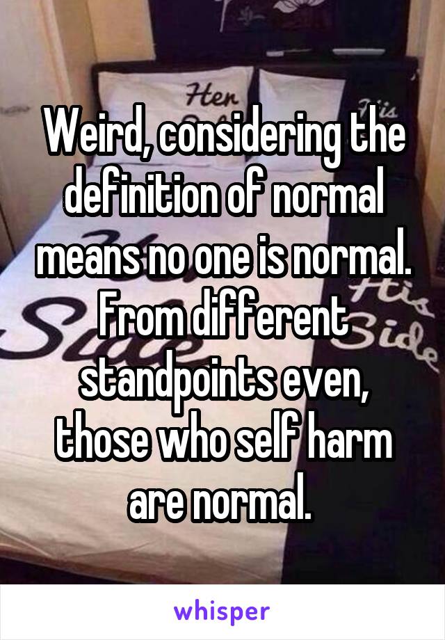 Weird, considering the definition of normal means no one is normal. From different standpoints even, those who self harm are normal. 