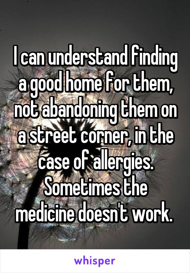 I can understand finding a good home for them, not abandoning them on a street corner, in the case of allergies. Sometimes the medicine doesn't work. 