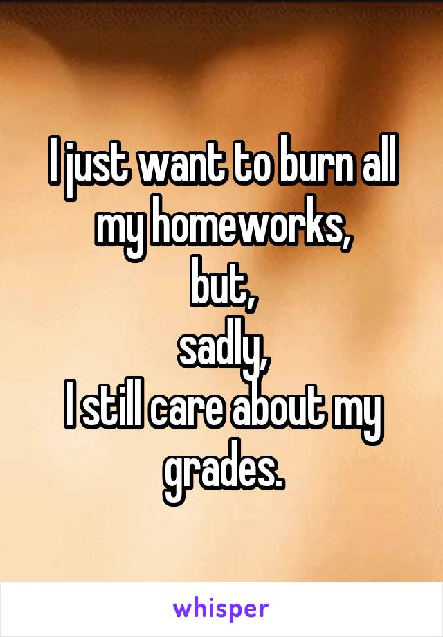 I just want to burn all my homeworks,
but,
sadly,
I still care about my grades.