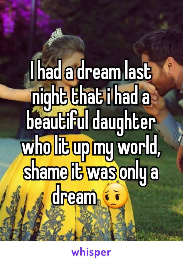 I had a dream last night that i had a beautiful daughter who lit up my world, shame it was only a dream 😔