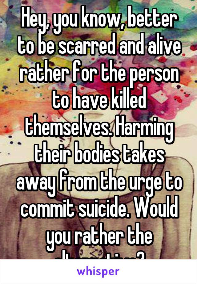 Hey, you know, better to be scarred and alive rather for the person to have killed themselves. Harming their bodies takes away from the urge to commit suicide. Would you rather the alternative?
