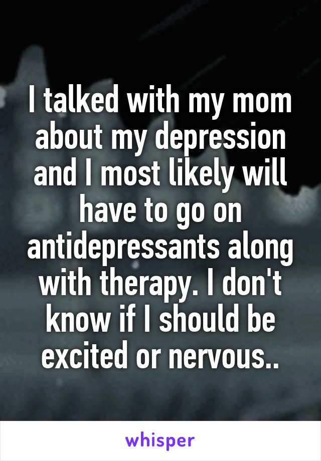 I talked with my mom about my depression and I most likely will have to go on antidepressants along with therapy. I don't know if I should be excited or nervous..