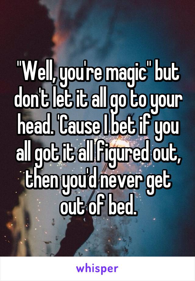 "Well, you're magic" but don't let it all go to your head. 'Cause I bet if you all got it all figured out, then you'd never get out of bed.