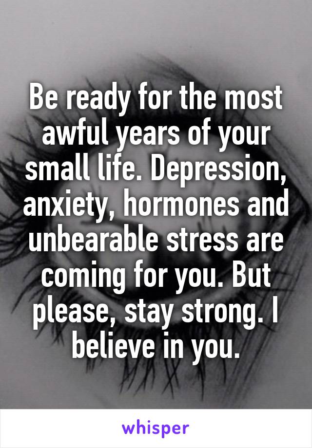 Be ready for the most awful years of your small life. Depression, anxiety, hormones and unbearable stress are coming for you. But please, stay strong. I believe in you.