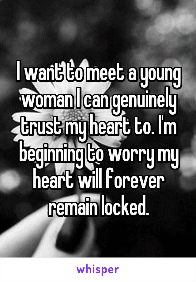 I want to meet a young woman I can genuinely trust my heart to. I'm beginning to worry my heart will forever remain locked.