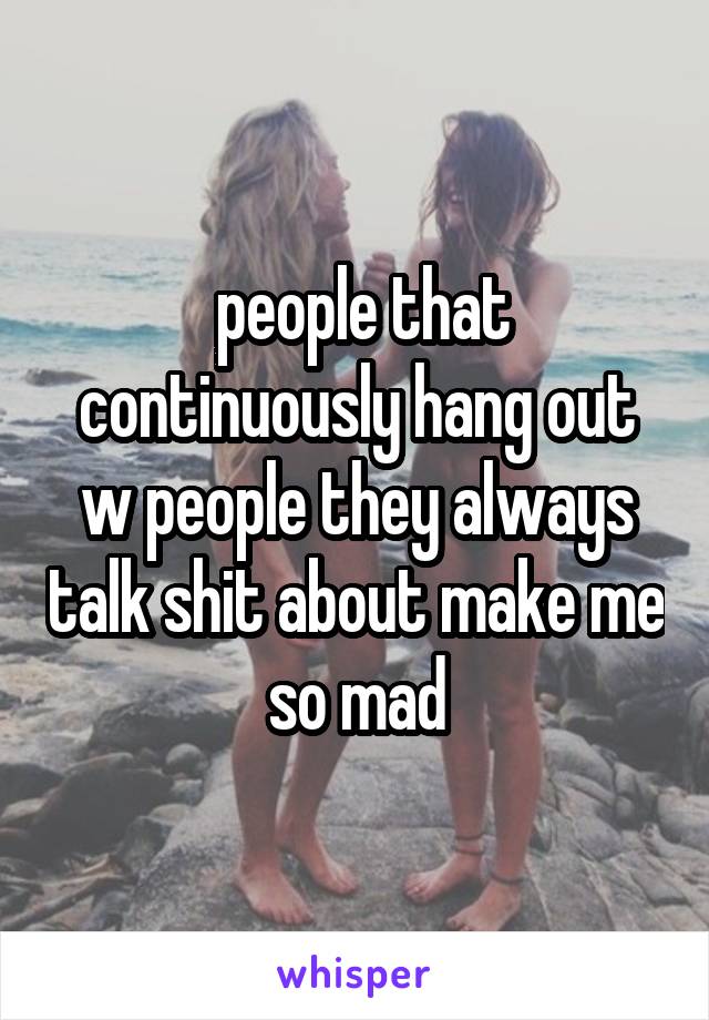  people that continuously hang out w people they always talk shit about make me so mad