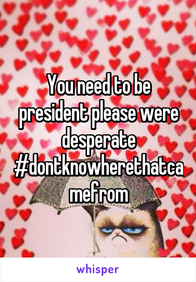 You need to be president please were desperate #dontknowherethatcamefrom