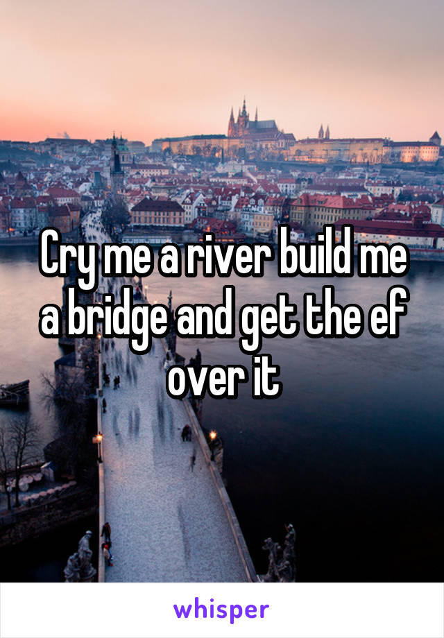 Cry me a river build me a bridge and get the ef over it