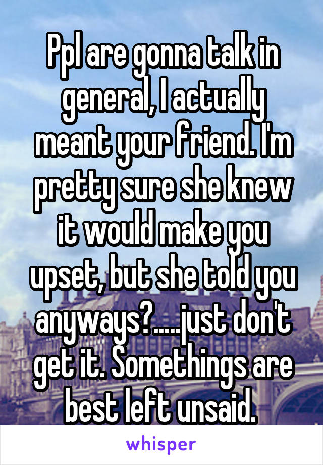 Ppl are gonna talk in general, I actually meant your friend. I'm pretty sure she knew it would make you upset, but she told you anyways?.....just don't get it. Somethings are best left unsaid. 