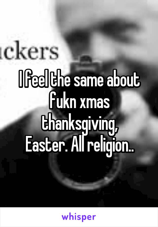 I feel the same about fukn xmas thanksgiving,
Easter. All religion..