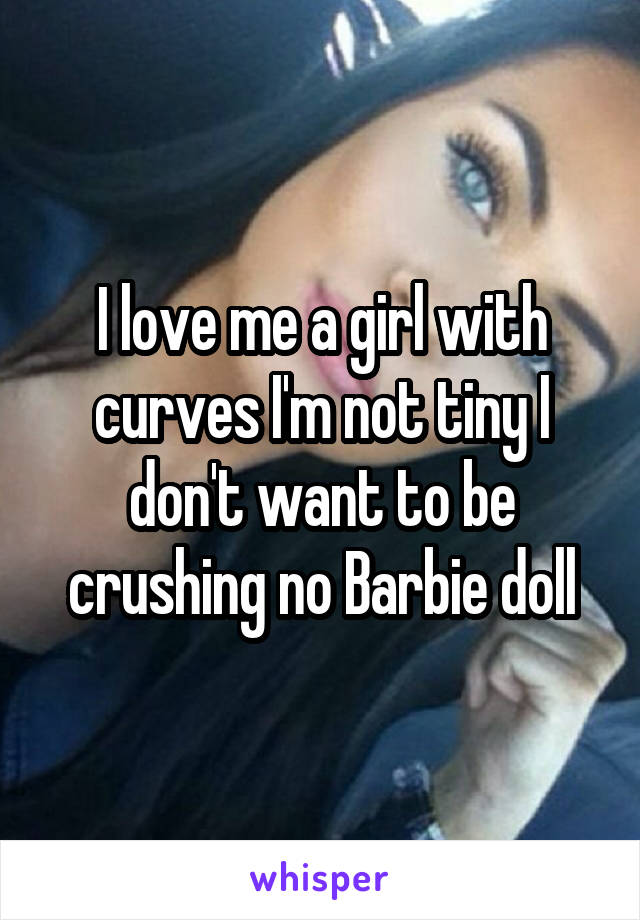 I love me a girl with curves I'm not tiny I don't want to be crushing no Barbie doll