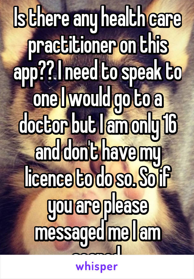 Is there any health care practitioner on this app?? I need to speak to one I would go to a doctor but I am only 16 and don't have my licence to do so. So if you are please messaged me I am scared.