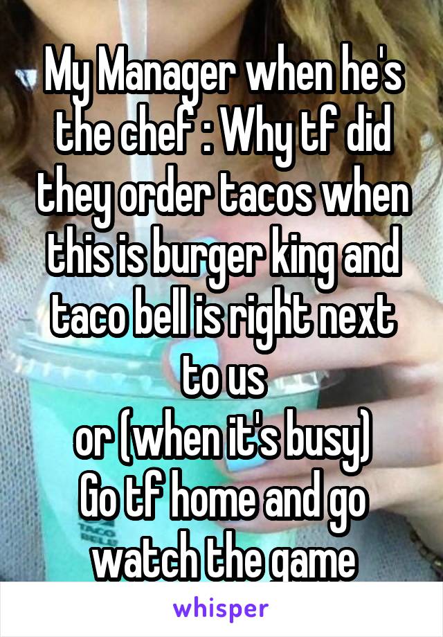 My Manager when he's the chef : Why tf did they order tacos when this is burger king and taco bell is right next to us
or (when it's busy)
Go tf home and go watch the game