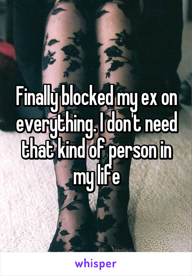 Finally blocked my ex on everything. I don't need that kind of person in my life