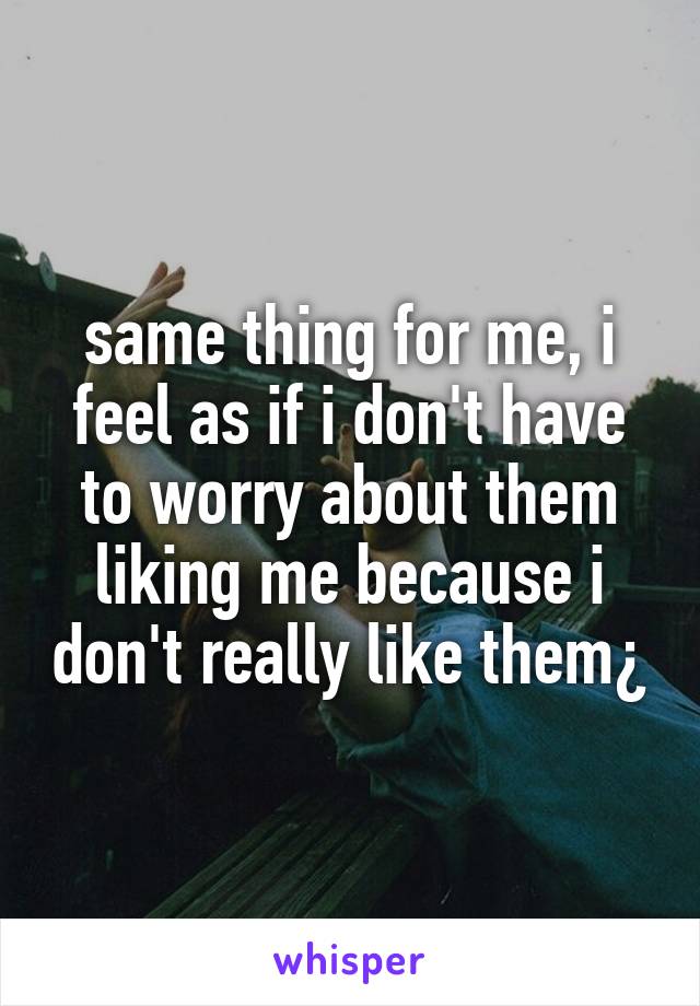 same thing for me, i feel as if i don't have to worry about them liking me because i don't really like them¿