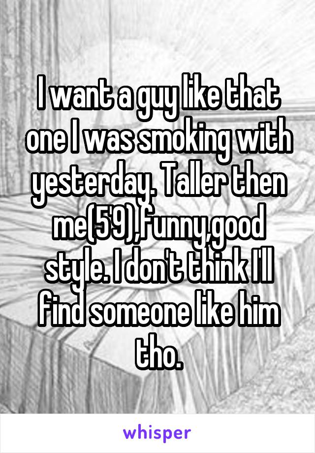 I want a guy like that one I was smoking with yesterday. Taller then me(5'9),funny,good style. I don't think I'll find someone like him tho.