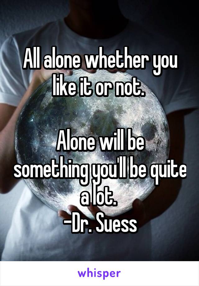 All alone whether you like it or not. 

Alone will be something you'll be quite a lot. 
-Dr. Suess