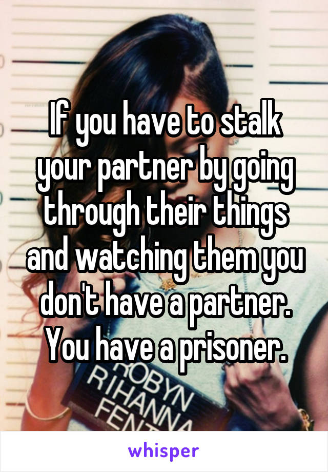 If you have to stalk your partner by going through their things and watching them you don't have a partner. You have a prisoner.