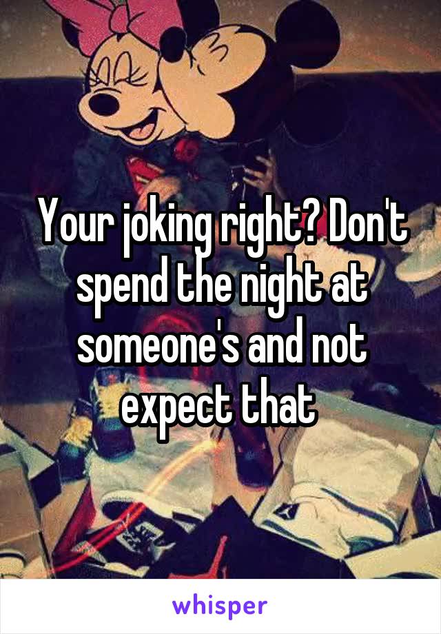 Your joking right? Don't spend the night at someone's and not expect that 