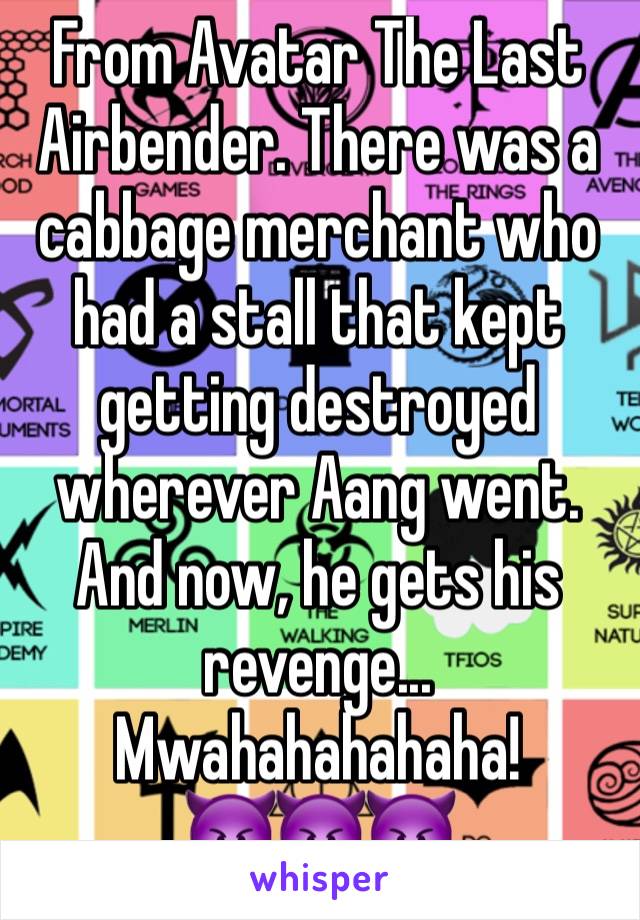 From Avatar The Last Airbender. There was a cabbage merchant who had a stall that kept getting destroyed wherever Aang went. And now, he gets his revenge...
Mwahahahahaha!
😈😈😈