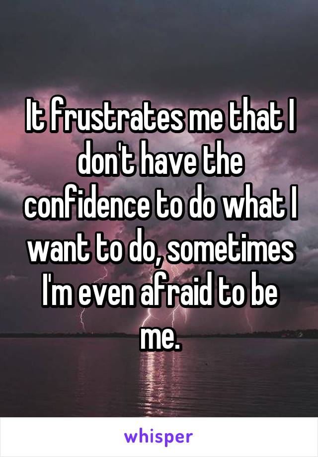 It frustrates me that I don't have the confidence to do what I want to do, sometimes I'm even afraid to be me.