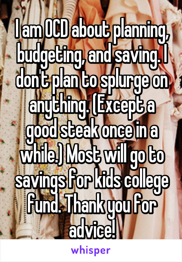 I am OCD about planning, budgeting, and saving. I don't plan to splurge on anything. (Except a good steak once in a while.) Most will go to savings for kids college fund. Thank you for advice!