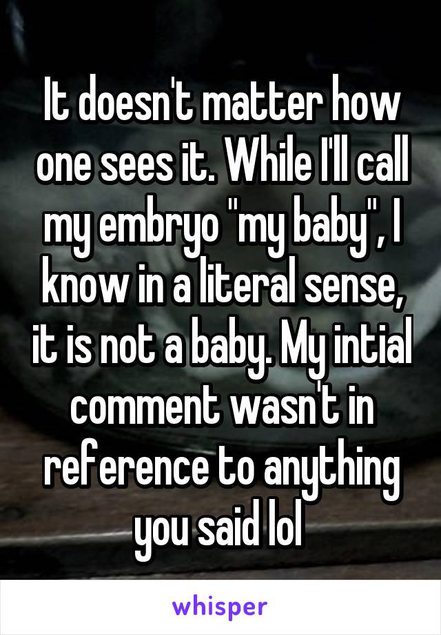 It doesn't matter how one sees it. While I'll call my embryo "my baby", I know in a literal sense, it is not a baby. My intial comment wasn't in reference to anything you said lol 