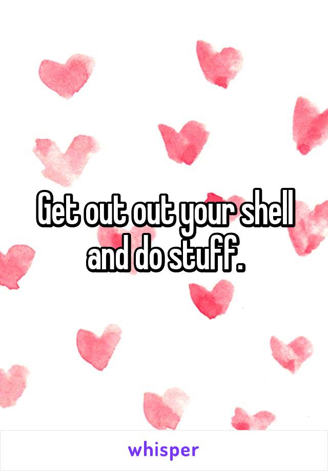 Get out out your shell and do stuff.