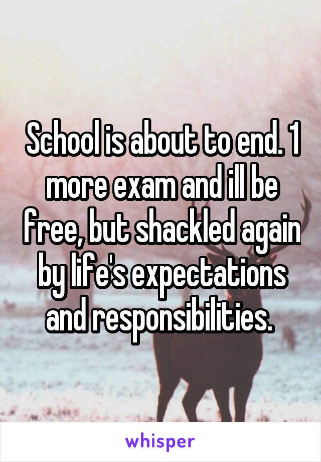 School is about to end. 1 more exam and ill be free, but shackled again by life's expectations and responsibilities. 